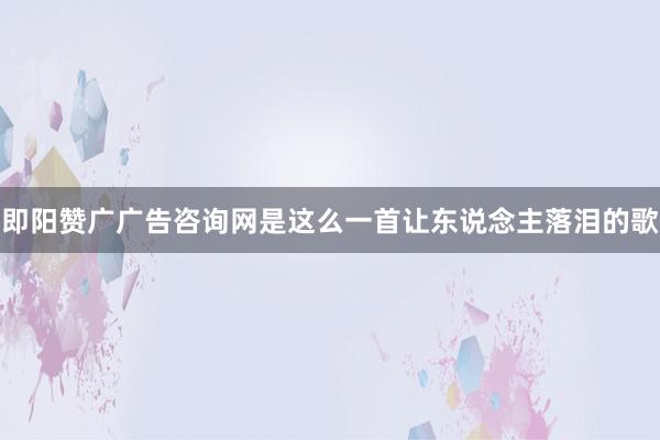 即阳赞广广告咨询网是这么一首让东说念主落泪的歌